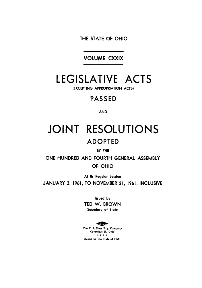 handle is hein.ssl/ssoh0072 and id is 1 raw text is: THE STATE OF OHIO

VOLUME CXXIX

LEGISLATIVE
(EXCEPTING APPROPRIATION

ACTS
ACTS)

PASSED
AND
JOINT RESOLUTIONS

ADOPTED

ONE HUNDRED

BY THE
AND FOURTH GENERAL ASSEMBLY

OF OHIO
At Its Regular Session
JANUARY 2, 1961, TO       NOVEMBER 21, 1961, INCLUSIVE
Issued by
TED W. BROWN
Secretary of State
The P. J. Heer Ptg. Company
Columbus 16, Ohio
1961
Bound by the State of Ohio


