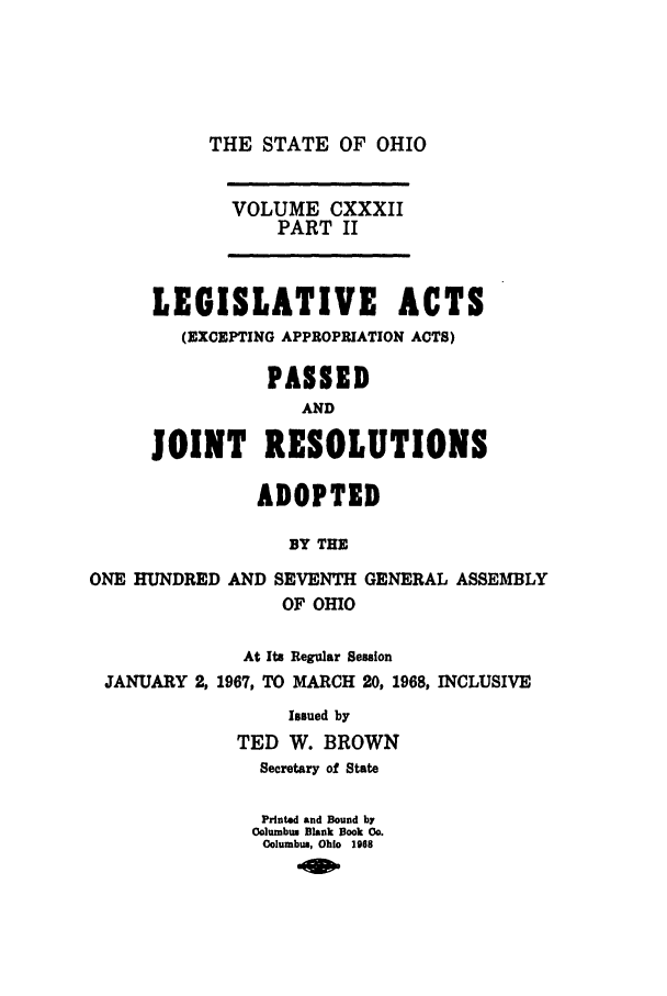 handle is hein.ssl/ssoh0080 and id is 1 raw text is: THE STATE OF OHIO

VOLUME CXXXII
PART II
LEGISLATIVE ACTS
(EXCEPTING APPROPRIATION ACTS)
PASSED
AND
JOINT RESOLUTIONS
ADOPTED
BY THE
ONE HUNDRED AND SEVENTH GENERAL ASSEMBLY
OF OHIO
At Its Regular Session
JANUARY 2, 1967, TO MARCH 20, 1968, INCLUSIVE
Issued by
TED W. BROWN
Secretary of State
Printed and Bound by
Oolumbum Blank Book Co.
Columbus, Ohio 1968


