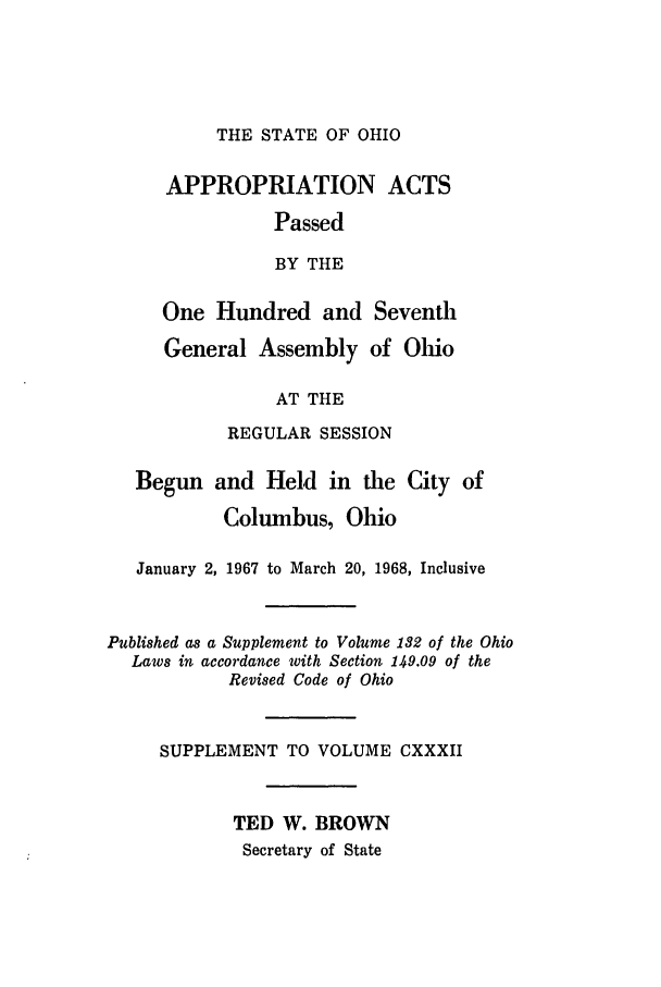 handle is hein.ssl/ssoh0081 and id is 1 raw text is: THE STATE OF OHIO

APPROPRIATION

ACTS

Passed
BY THE
One Hundred and Seventh
General Assembly of Ohio
AT THE
REGULAR SESSION

Begun and Held in the City of
Columbus, Ohio
January 2, 1967 to March 20, 1968, Inclusive
Published as a Supplement to Volume 132 of the Ohio
Laws in accordance with Section 149.09 of the
Revised Code of Ohio
SUPPLEMENT TO VOLUME CXXXII
TED W. BROWN
Secretary of State


