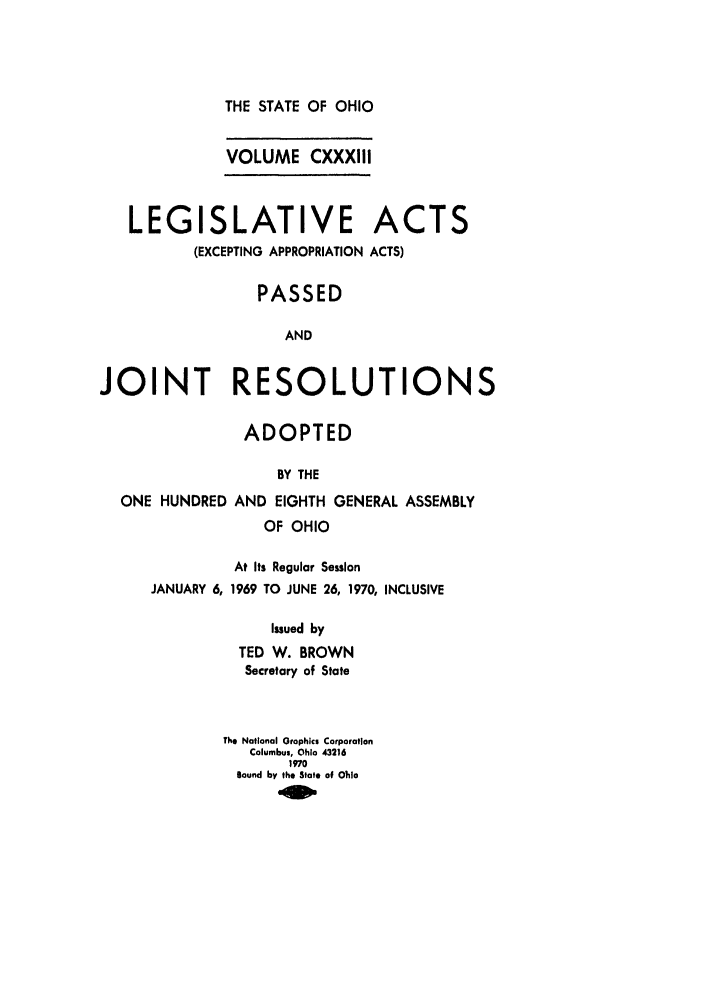 handle is hein.ssl/ssoh0083 and id is 1 raw text is: THE STATE OF OHIO

VOLUME CXXXIII
LEGISLATIVE ACTS
(EXCEPTING APPROPRIATION ACTS)
PASSED
AND
JOINT RESOLUTIONS
ADOPTED
BY THE
ONE HUNDRED AND EIGHTH GENERAL ASSEMBLY
OF OHIO

JANUARY 6,

At Its Regular Session
1969 TO JUNE 26, 1970, INCLUSIVE

Issued by
TED W. BROWN
Secretary of State

Th* National Graphics Corporation
Columbus, Ohio 43216
1970
sound by the State of Vioa


