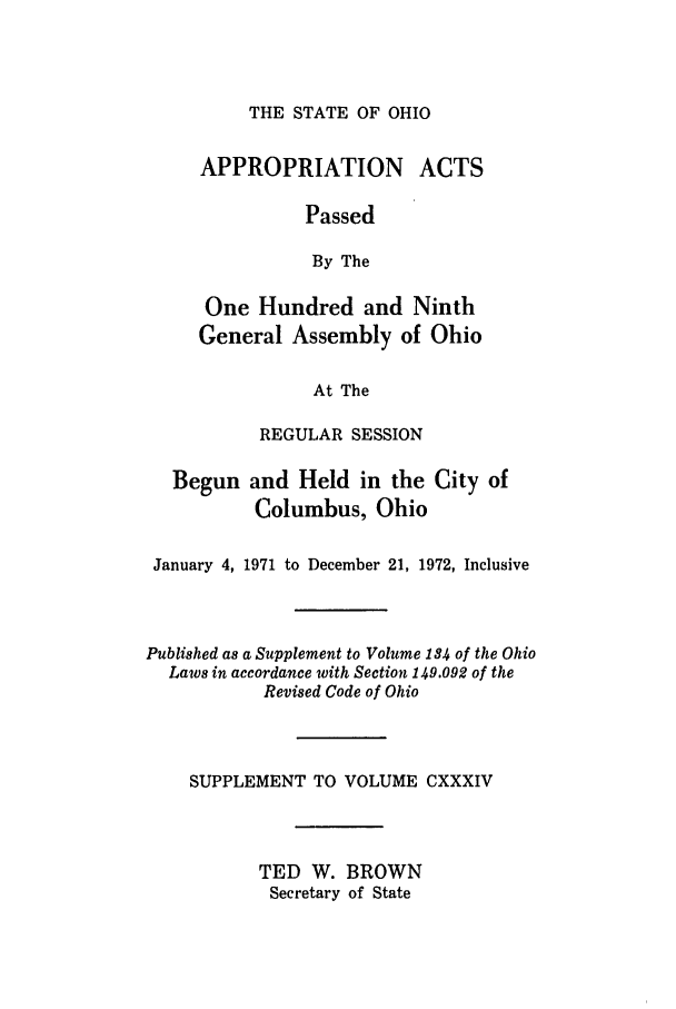 handle is hein.ssl/ssoh0085 and id is 1 raw text is: THE STATE OF OHIO

APPROPRIATION

ACTS

Passed
By The
One Hundred and Ninth
General Assembly of Ohio
At The
REGULAR SESSION

Begun and Held in the City of
Columbus, Ohio
January 4, 1971 to December 21, 1972, Inclusive
Published as a Supplement to Volume 184 of the Ohio
Laws in accordance with Section 149.092 of the
Revised Code of Ohio
SUPPLEMENT TO VOLUME CXXXIV
TED W. BROWN
Secretary of State


