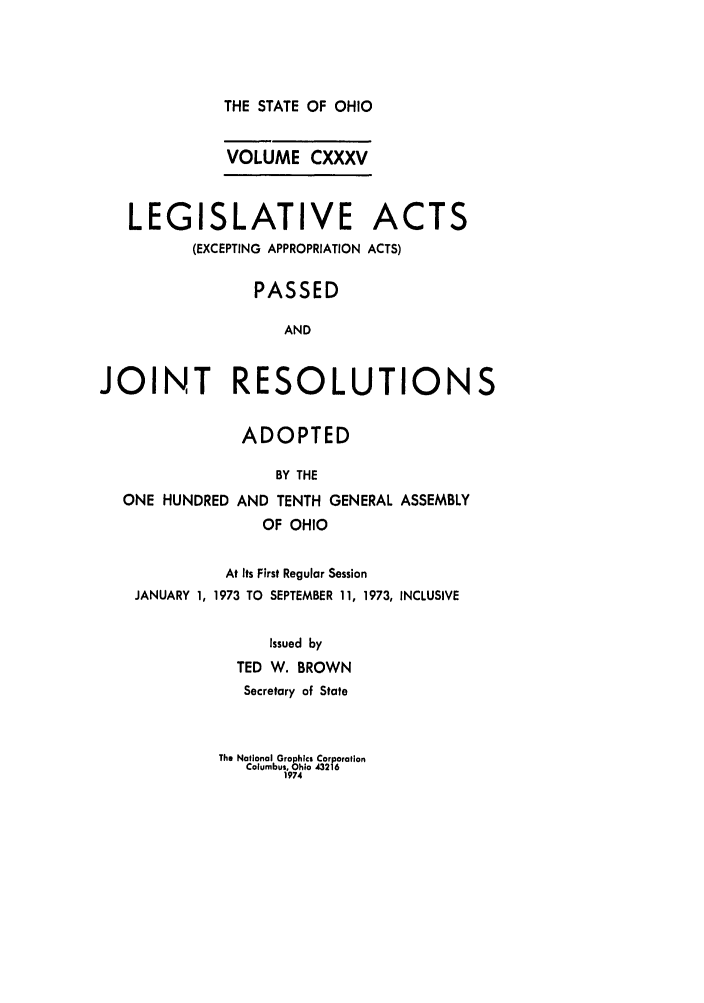 handle is hein.ssl/ssoh0086 and id is 1 raw text is: THE STATE OF OHIO

VOLUME CXXXV
LEGISLATIVE ACTS
(EXCEPTING APPROPRIATION ACTS)
PASSED
AND
JOINT RESOLUTIONS
ADOPTED
BY THE
ONE HUNDRED AND TENTH GENERAL ASSEMBLY
OF OHIO
At Its First Regular Session
JANUARY 1, 1973 TO SEPTEMBER 11, 1973, INCLUSIVE
Issued by
TED W. BROWN
Secretary of State

The National Graphics Corporation
Columbus, Ohio 43216
1974


