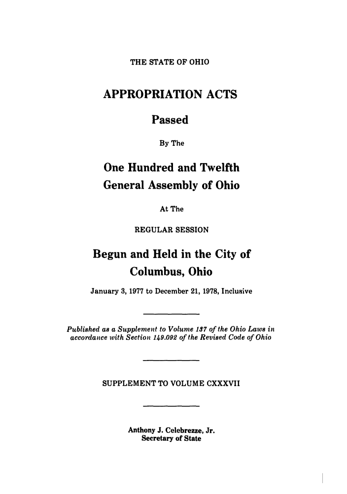 handle is hein.ssl/ssoh0094 and id is 1 raw text is: THE STATE OF OHIO

APPROPRIATION ACTS
Passed
By The
One Hundred and Twelfth
General Assembly of Ohio
At The
REGULAR SESSION
Begun and Held in the City of
Columbus, Ohio
January 3, 1977 to December 21, 1978, Inclusive
Published as a Supplement to Volume 137 of the Ohio Laws in
accordance with Section 149.092 of the Revised Code of Ohio
SUPPLEMENT TO VOLUME CXXXVII
Anthony J. Celebrezze, Jr.
Secretary of State


