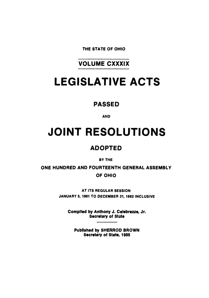 handle is hein.ssl/ssoh0097 and id is 1 raw text is: THE STATE OF OHIO
VOLUME CXXXIX
LEGISLATIVE ACTS
PASSED
AND
JOINT RESOLUTIONS
ADOPTED
BY THE
ONE HUNDRED AND FOURTEENTH GENERAL ASSEMBLY
OF OHIO
AT ITS REGULAR SESSION
JANUARY 5, 1981 TO DECEMBER 31, 1982 INCLUSIVE
Compiled by Anthony J. Celebrezze, Jr.
Secretary of State
Published by SHERROD BROWN
Secretary of State, 1985



