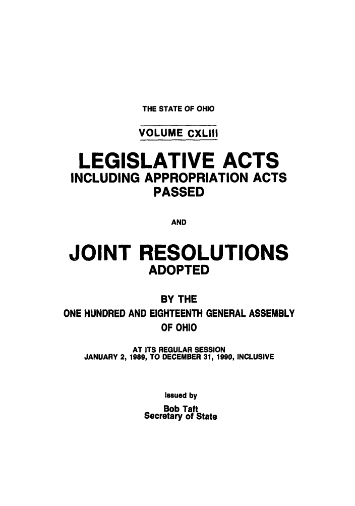 handle is hein.ssl/ssoh0107 and id is 1 raw text is: THE STATE OF OHIO

VOLUME CXLIII
LEGISLATIVE ACTS
INCLUDING APPROPRIATION ACTS
PASSED
AND
JOINT RESOLUTIONS
ADOPTED
BY THE
ONE HUNDRED AND EIGHTEENTH GENERAL ASSEMBLY
OF OHIO
AT ITS REGULAR SESSION
JANUARY 2, 1989, TO DECEMBER 31, 1990, INCLUSIVE
Issued by
Bob Taft
Secretary of State


