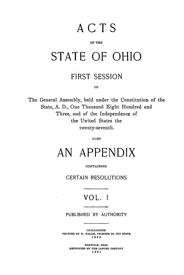 handle is hein.ssl/ssoh0109 and id is 1 raw text is: ACTS
OF THE
STATE OF OHIO

FIRST SESSION
OF
The General Assembly, held under the Constitution of the
State, A. D., One Thousand Eight Hundred and
Three, and of the Independence of
the United States the
twenty-seventh.
ALSO

AN APPENDIX
CONTAINING
CERTAIN RESOLUTIONS

VOL. 1

PUBLISHED      BY   AUTHORITY
CII ILLICOTII
PRINTED BY N. WILLIS, PRINTER TO ITHV STATH
1803
NORWALK, OIO
REPRINTED BY TILE LANINO COMPANY
1901


