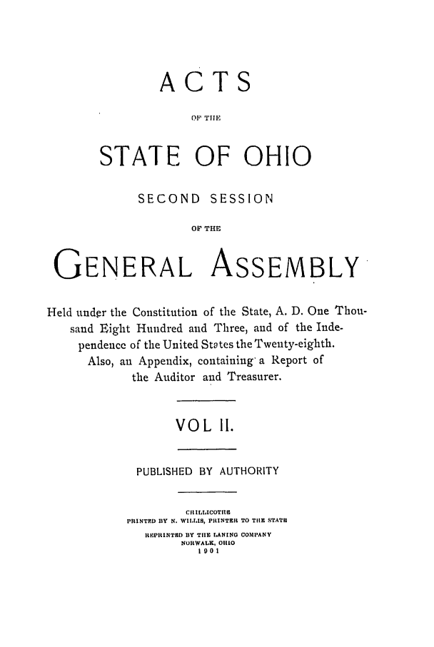 handle is hein.ssl/ssoh0110 and id is 1 raw text is: ACTS
STATE OF OHIO

SECOND      SESSION
OF THE
GENERAL ASSEMBLY
Held under the Constitution of the State, A. D. One Thou-
sand Eight Hundred and Three, and of the Inde-
pendence of the United States the Twenty-eighth.
Also, an Appendix, containing a Report of
the Auditor and Treasurer.

VOL 11.

PUBLISHED BY AUTHORITY
CRILLICOTRM
PRINTED BY N. WILLIS, PItlNTEIR TO TIIE STATE
RIPIINTRD BY TIlE LANING COMPANY
NORWALK, OIO
Io01


