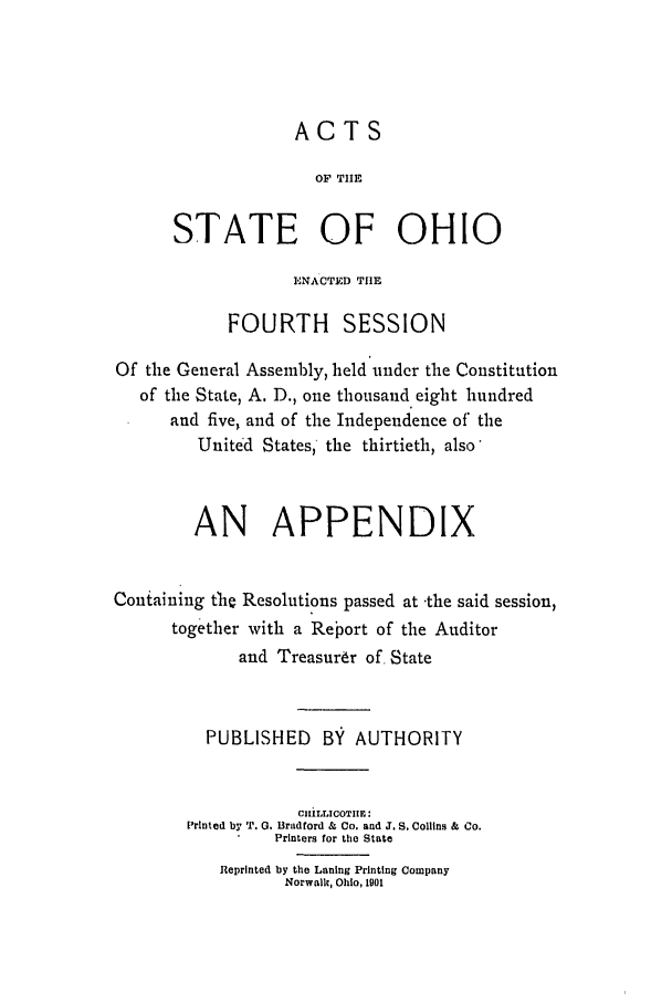 handle is hein.ssl/ssoh0112 and id is 1 raw text is: ACTS
OF THlE
STATE OF OHIO
ENACTED THE
FOURTH SESSION
Of the General Assembly, held under the Constitution
of the State, A. D., one thousand eight hundred
and five, and of the Independence of the
United States, the thirtieth, also'
AN APPENDIX
Containing the Resolutions passed at -the said session,
together with a Report of the Auditor
and Treasurer of, State
PUBLISHED BY AUTHORITY
C1IiLLICOTIIE:
Printed by T. 0. Braldford & Co. and J. S. Collins & Co.
Printers for the State
Reprinted by the Laning Printing Company
Norwalk, Ohio, i9O


