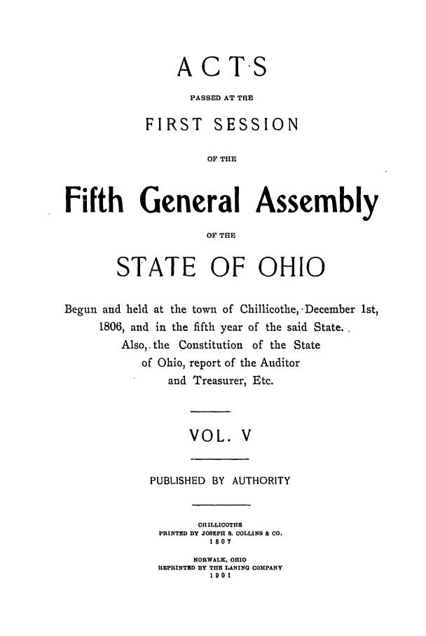 handle is hein.ssl/ssoh0113 and id is 1 raw text is: ACTS
PASSED AT THE
FIRST SESSION
OF THE
Fifth General Assembly
OF THE
STATE OF OHIO
Begun and held at the town of Chillicothe, -December 1st,
1806, and in the fifth year of the said State.
Also,.the Constitution of the State
of Ohio, report of the Auditor
and Treasurer, Etc.
VOL. V

PUBLISHED       BY   AUTHORITY
CH ILLICOTHE
PRINTED DY JOSEPH S. COLLINS & CO.
1807
NORWALK, OHIO
REPRINTRD BY THE LANINO COMPANY
1001


