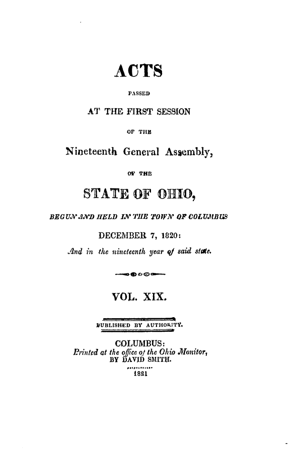 handle is hein.ssl/ssoh0128 and id is 1 raw text is: ACTS
PASSED
AT THE FIRST SESSION
Or Tis
Nineteenth General Asembly,
O THE
STATE OF OHIO,
BRGU  J1.'D IELD I /J'IM TO I.V OF COLUWBI M
DECEMBER 7, 1820:
And in the nineteenth year q1 said stae.
VOL. XIX.
OUBLISHED BY AUTHORITY.
COLUMBUS:
J?,intcd at the otlice o/ the Ohio Monitor,
BY DAVID SMITH.
1 821


