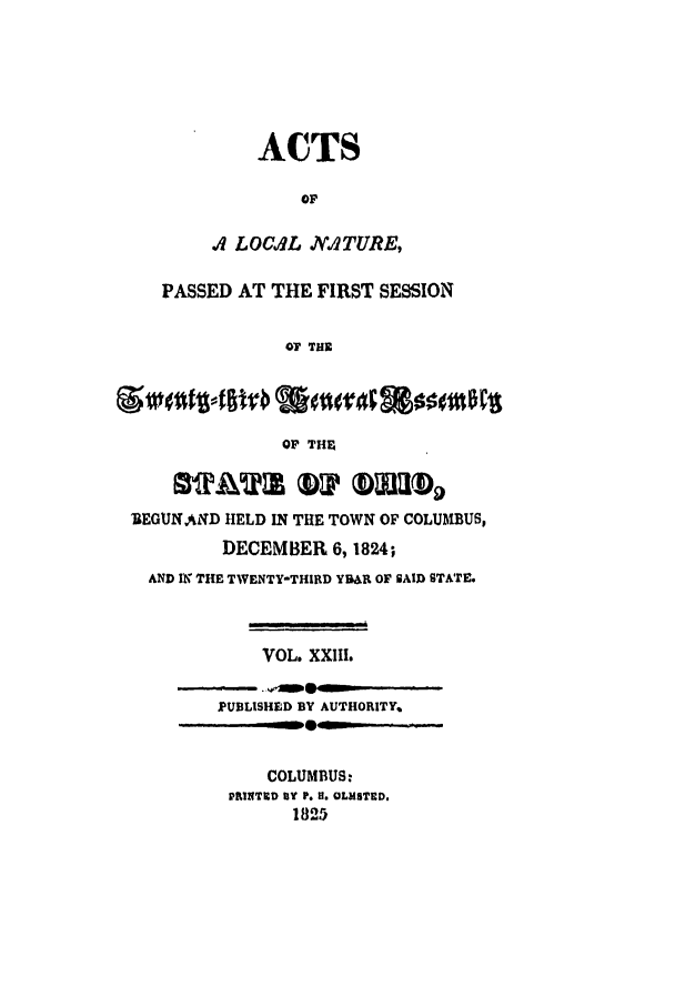 handle is hein.ssl/ssoh0136 and id is 1 raw text is: ACTS
OF
A LOCUIL ..ATURE,
PASSED AT THE FIRST SESSION
0? THE
OF THE
BEGUN AND HELD IN THE TOWN OF COLUMBUS,
DECEMBER 6,1824;
AND IN THE TWENTY-THIRD YBUR OF SAID STATE.
VOL. XXIII.
PUBLISHED BY AUTHORITY,,
... .  w~  - L'      --
COLUMBUS:
PRINTED BY P. H. OLMSTED.
1825


