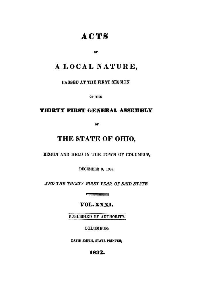 handle is hein.ssl/ssoh0154 and id is 1 raw text is: ACTS
OF
A LOCAL NATURE,
PASSED AT TIlE FIRST SESSION
OF T1IR
THIRTY FIRST GENERAL ASSEMBLY
or
THE STATE OF OHIO,
BEGUN AND HELD IN TIIE TOWN OF COLUMBUS,
DECEIBER 3, 1832,
AND THE THIRTY FIRST YEAR OF SAID STATE.
VOL. XXXl.
PUBLISHtED BY AUTHORITY.
COLUMBUS:
DAVID SMITH, STATE PRINTER;
11832*


