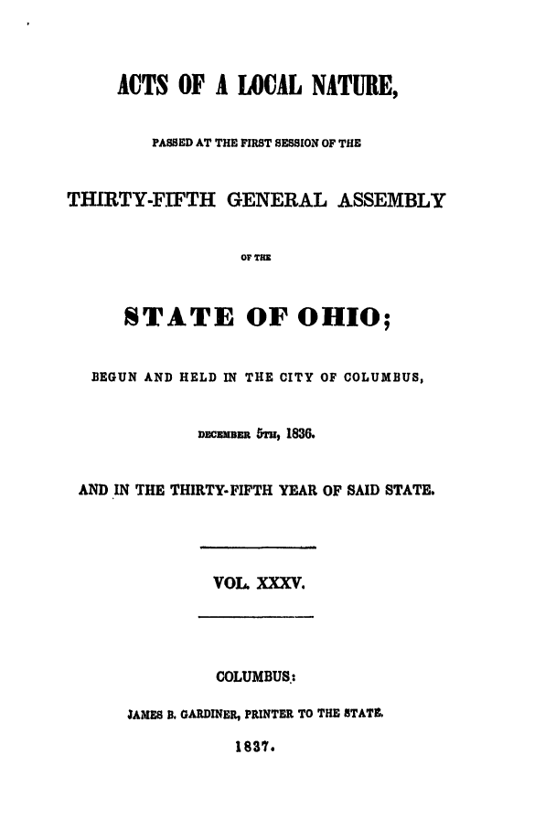 handle is hein.ssl/ssoh0163 and id is 1 raw text is: ACTS OF A LOCAL NATURE,
PASSED AT THE FIRST SESSION OF THE
THIRTY-FIFTH GENERAL ASSEMBLY
OF THE
STATE OF OHIO;
BEGUN AND HELD IN THE CITY OF COLUMBUS,
DcECMBER 5, 1836.
AND IN THE THIRTY-FIFTH YEAR OF SAID STATE.
VOL. XXXV.
COLUMBUS.:
JAIES B. GARDINER, PRINTER TO THE STATL
1837.


