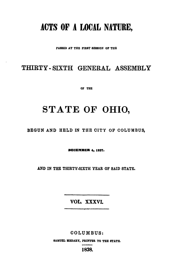 handle is hein.ssl/ssoh0164 and id is 1 raw text is: ACTS OF A LOCAL NATURE,
PASSED AT TE FIRST SESSION OF TIHE
THIRTY- SIXTH GENERAL ASSEMBLY
OF THE
STATE OF OHIO,
BEGUN AND HELD IN TIlE CITY OF COLUMBUS,
DECEBER 4, 18T.
AND IN THE THIRTY-SIXTH YEAR OF SAID STATE.
VOL. XXXVI.
COLUMBUS:
SAMUEL MEDARY, PRINTER TO THE STATE.
.1.838.....
1838.


