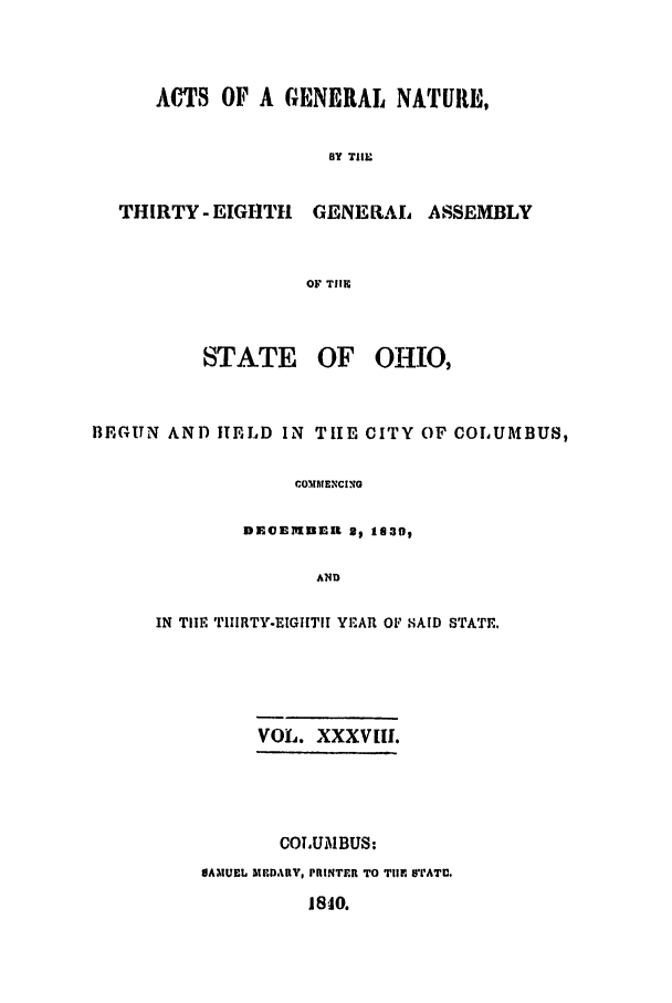 handle is hein.ssl/ssoh0168 and id is 1 raw text is: ACTS OF A GENERAL NATURE,
BY THE

THIRTY - EIGHTH

GENERAL ASSEMBLY

OF THER

STATE

OF OHIO,

BEGUN AND IhELD IN TIE CITY OF COLUMBUS,
COMMENCINO
DECEMUEn9 2 1130,
AND

IN THE TIIIRTY.EIGIITll YEAR OF SAID STATE.
VOL. XXXV[II.
COLUMBUS:
SAMUEL MDARV, PRINTER TO TIME 'rATU.

1810.


