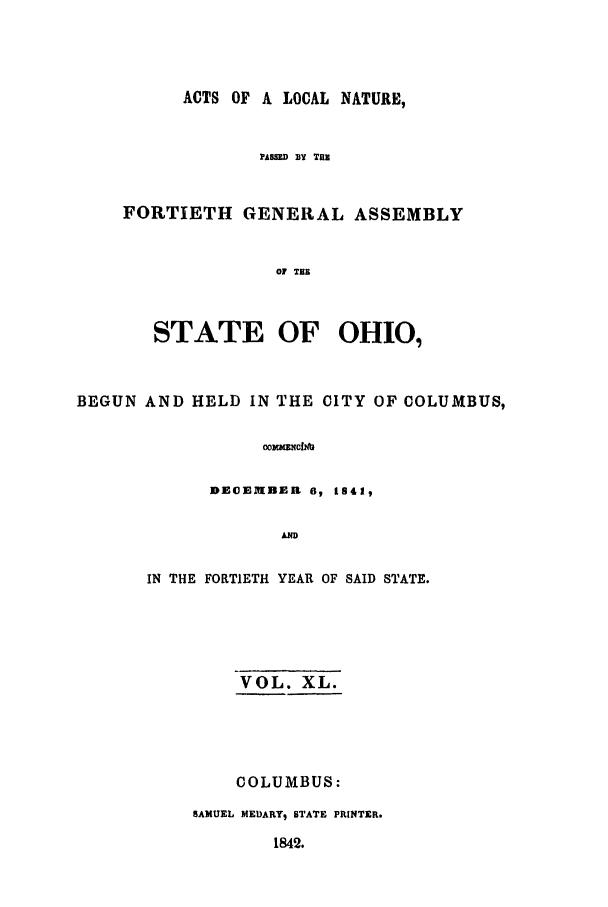 handle is hein.ssl/ssoh0173 and id is 1 raw text is: ACTS OF A LOCAL NATURE,
PASSD BY THE
FORTIETH GENERAL ASSEMBLY
OF THE
STATE OF OHIO,

BEGUN AND HELD IN THE CITY OF COLUMBUS,
ombcfmG
DE EIMBEI 6, 1S41,
AND

IN THE FORTIETH YEAR OF SAID STATE.
VOL. XL.
COLUMBUS:
SAMUEL MEDARY, STATE PRINTER.
1842.



