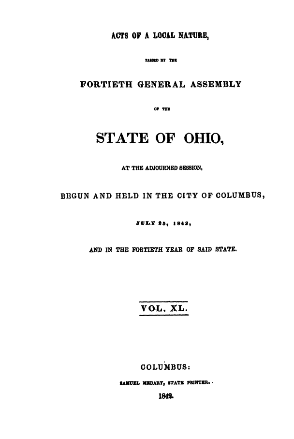 handle is hein.ssl/ssoh0174 and id is 1 raw text is: ACTS OF A LOCAL NATURE,
PAND ST THR
FORTIETH GENERAL ASSEMBLY
Op TIE
STATE OF OHIO.
AT THE ADJOURNED SESSION,
BEGUN AND HELD IN THE CITY OF COLUMBUS,
JUL- $a, 1842,
AND IN THE FORTIETH YEAR OF SAID STATE.
VOL. XL.
COLUMBUS:
SAMUEL XZDARTt STATE PRINTER.
184


