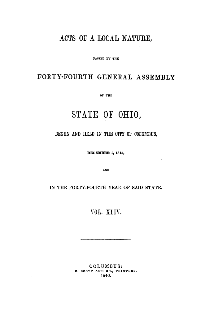 handle is hein.ssl/ssoh0182 and id is 1 raw text is: ACTS OP A LOCAL NATURE,
PASSED BY TIE
FORTY-FOURTH GENERAL ASSEMBLY
OF TIE
STATE OF OHIO,
BEGUN AND HELD IN TIE CITY 01 COLUMBUS,
DECEMBER 1, 1845,
AND
IN TIIE FORTY-FOURTH YEAR OF SAID STATE.
VOL, XLIV.
COLUMBUS:
0. SOOTT AND 00., PRINTERS,
1846.


