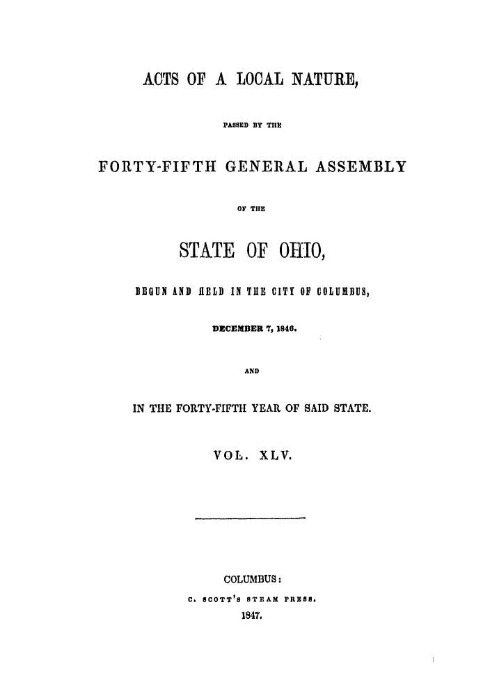 handle is hein.ssl/ssoh0184 and id is 1 raw text is: ACTS OF A LOCAL NATURE,
PASSED BY THE
FORTY-FIFTH GENERAL ASSEMBLY
OF THE
STATE OF OHIO,
BEGUN AND HiELD IN TUE CITY OF COLUMBUS,
DECEMBER 7, 1840.
AND
IN THE FORTY-FIFTH YEAR OF SAID STATE.
VOL. XLV.

COLUMBUS:
C. SCOTT' S STEAM PRESS.
1847.


