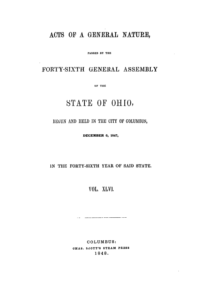 handle is hein.ssl/ssoh0185 and id is 1 raw text is: ACTS OF A GENERAL NATURE,
PASSED BY THE
FORTY-SIXTH      GENERAL ASSEMBLY
OF TIlE
STATE      OF   OHIO,
BEGUN AND HELD IN TILE CITY OF GOLUMBUS,
DECEMBER 0, 1847,
IN THE FORTY-SIXTH YEAR OF SAID STATE.
VOL, XLVI,
COLUMBUS:
OHAS. SOOTT'S STEAM PRESS
1848.


