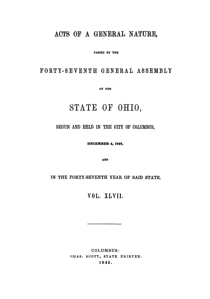 handle is hein.ssl/ssoh0187 and id is 1 raw text is: ACTS OF A GENERAL NATURE,
PASSED BY THE
FORTY-SEVENTH GENERAL ASSEMBLY
Of THE

STATE

OF OHIO,

BEGUN AND HELD IN THE OITY OF COLUMBUS,
DECEMBER 4, 1848,
AND
IN THE FORTY-SEVENTH YEAR OF SAID STATE.

VOL. XLVII,

COLUMBUS:
CHAS. SCOTT, STATE PILINTER.
1840.


