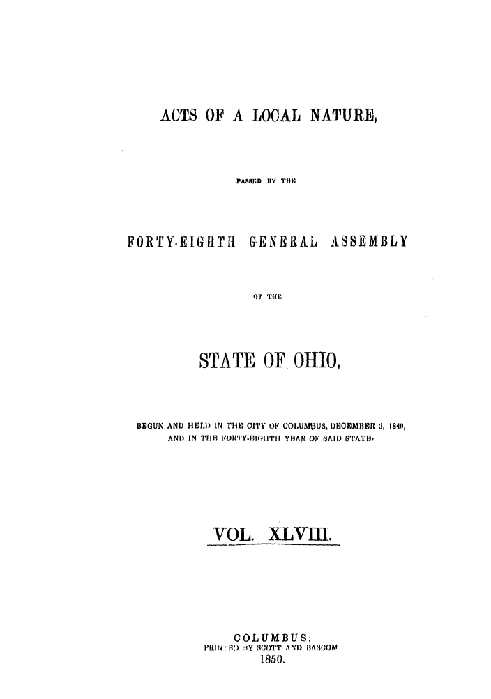 handle is hein.ssl/ssoh0190 and id is 1 raw text is: ACTS OF A LOCAL NATURE,
PASSID HiV TIH

FOR TYE I G H TI

( ENERAL

ASSEMBLY

OF TillR

STATE OF OHIO,
BEGUN.AND HEll) IN THE OITY OF COLUMXUS, I)EOCMBER 3, 1849,
AND IN TE FOR'TY.PI(IITGI YPA R OF SAI) STATE,
VOL. XLVIII.
COLUMBUS:
Pl'W[1) !fY SCOTT AND LBA80OM
1850.


