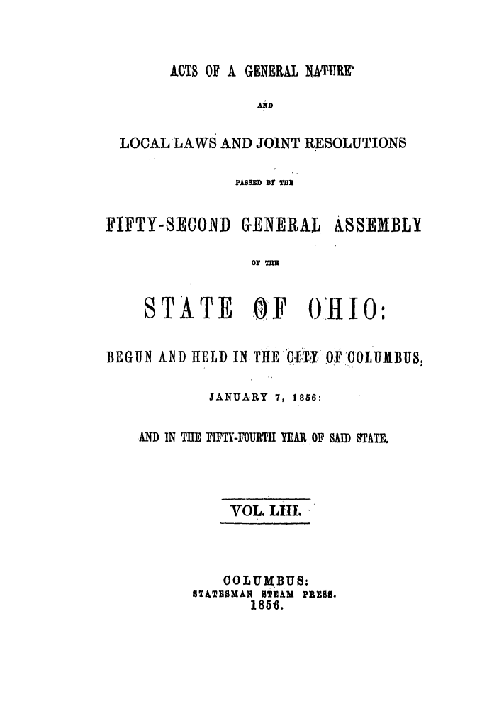 handle is hein.ssl/ssoh0197 and id is 1 raw text is: ACTS OF A GENERAL NATMR
AND
LOCAL LAWS AND JOINT RESOLUTIONS

PASSED BY TE

FIFTY-SECOND GENERAL

ASSEMBLY

OF TUB

STATE OF OHIO:
BEGUN AN D HELD IN THE .I'TY OF COLUMBUS,
JANUARY 7, 1856:
AND IN THE FIFTY-FOURTH YEAR OF SAID STATE.
VOL. LII1
COLUMBUS:
S&TESMdAN g'EAM PRE0.
18516.


