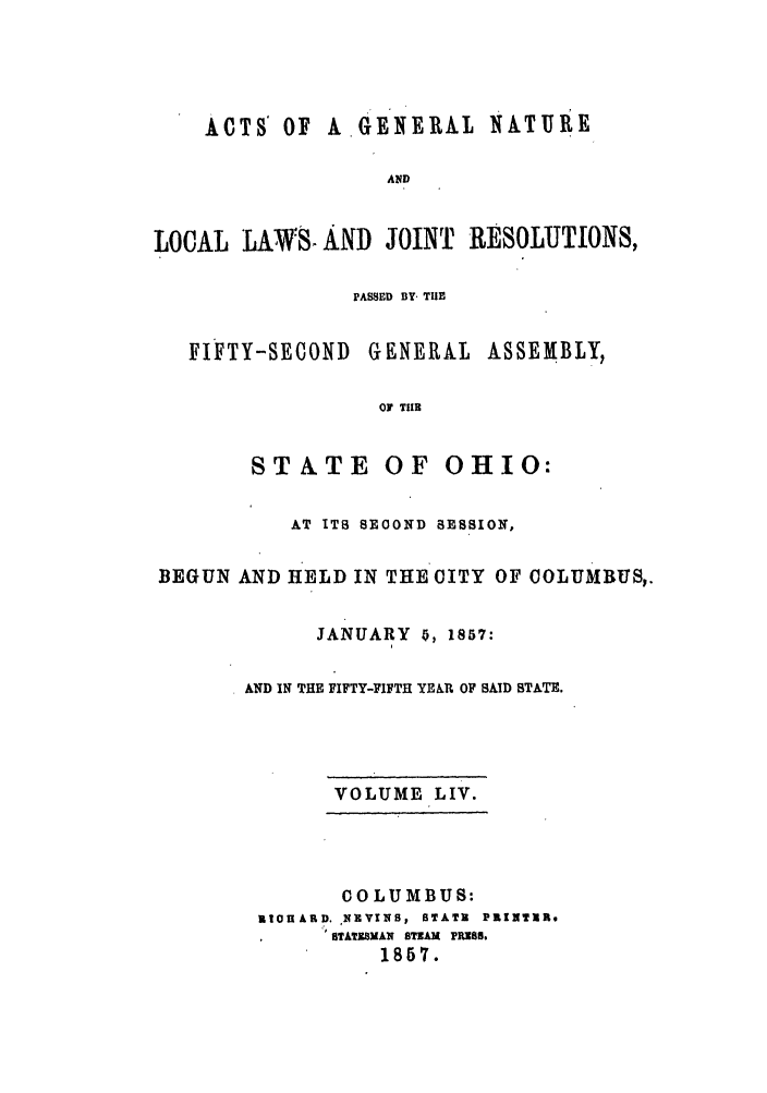 handle is hein.ssl/ssoh0198 and id is 1 raw text is: ACTS' OF A GENERAL1 NATURE
AND
LOCAL LAWV:8 AND JOINT RESOLUTIONS,

PASSED BY- THE

FIFTY-SECOND

GENERAL ASSEMBLY,

OF TIIR

STATE OF OHIO:
AT ITS SEOOND SESSION,
BEGUN AND HELD IN THE CITY OF COLUMBUS,.
JANUARY 0, 1857:
AND IN THE FIFTY-FIFTH YER OF SAID STATE.
VOLUME LIV.
COLUMBUS:
SIOnARD. EVINS, STATR PRINTIR.
STATEBMAN STRAM PRUB8.
1857.


