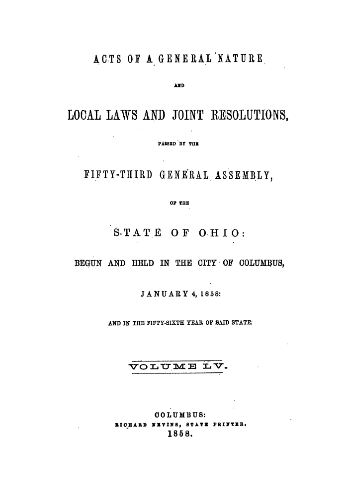 handle is hein.ssl/ssoh0200 and id is 1 raw text is: ACTS OF A GENERAL NATURE
AND
LOCAL LAWS AND JOINT RESOLUTIONS,
PASSED BY Till
FIFTY-TuIRD GENERAL ASSEMBLY,
0 TUE

S.TAT .E

OF OHIO:

BEGUN AND HELD IN THE CITY OF COLUMBUS,
JANUARY 4,1858:
AND IN THE FIFTY-SIXTH YEAR OF SAID STATE.
COLUMBUS:
RICHARD NIVINRS STAT' PRINTER,
1858.


