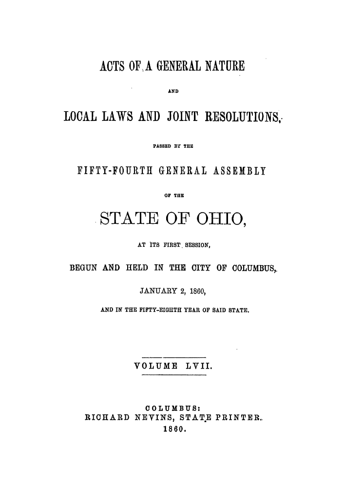 handle is hein.ssl/ssoh0202 and id is 1 raw text is: ACTS OFA GENERAL NATURE
AN D
LOCAL LAWS AND JOINT RESOLUTIONS,.
PASSED BY THE
FIFTY-FOURTH GENERAL ASSEMBLY
OF THE
STATE OF OHIO,
AT ITS FIRST. SESSION,
BEGUN AND HELD IN THE CITY OF COLUMBUS,,
JANUARY 2, 1860,
AND IN THE FIFTY-EIGHTH YEAR OF SAID STATE.
VOLUME LVII.
COLUMBUS:
RICHARD NEVINS, STATE PRINTER.
1860.


