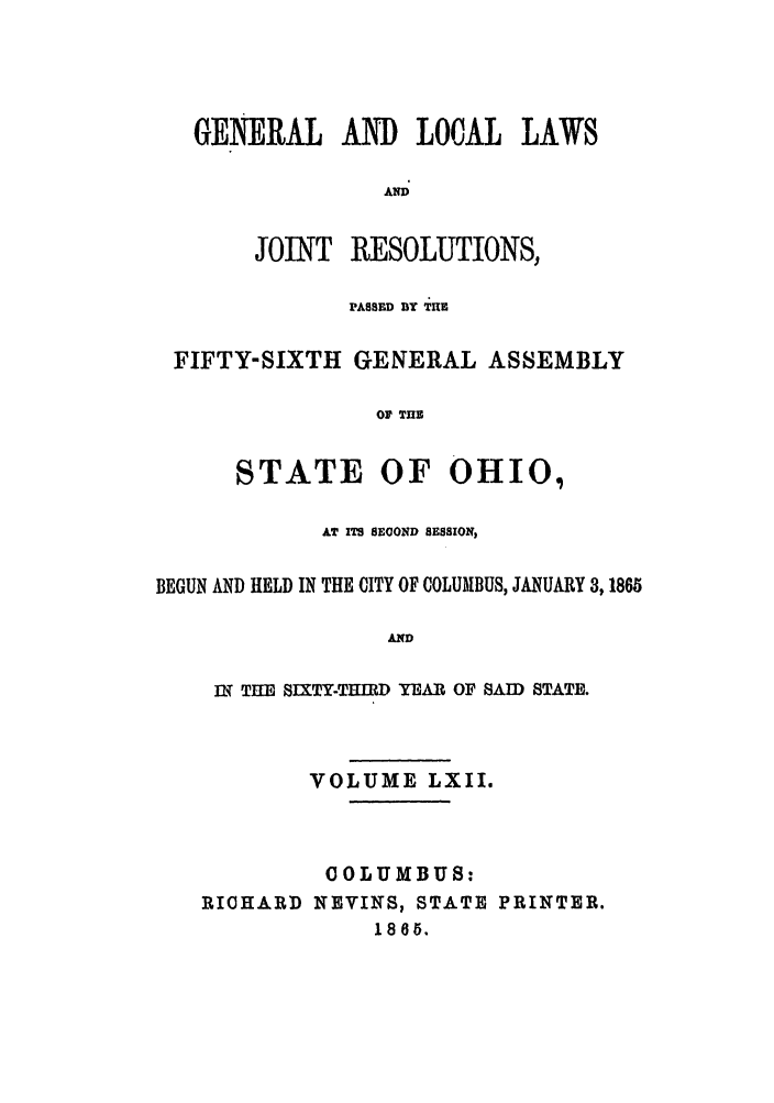 handle is hein.ssl/ssoh0207 and id is 1 raw text is: GE ERAL AD LOCAL LAWS
AND
JOINT RESOLUTIONS,
PA8SED BY TIlE
FIFTY-SIXTH GENERAL ASSEMBLY
OF THE
STATE OF OHIO,
AT ITS SEOOND SESSION,
BEGUN AND HELD IN THE CITY OF COLUMBUS, JANUARY 3,1865
AND
IN2 THE SIXTY-THIRD YEAR OF SAID STATE.
VOLUME LXII.
COLUMBUS:
RICHARD NEVINS, STATE PRINTER.
1865.


