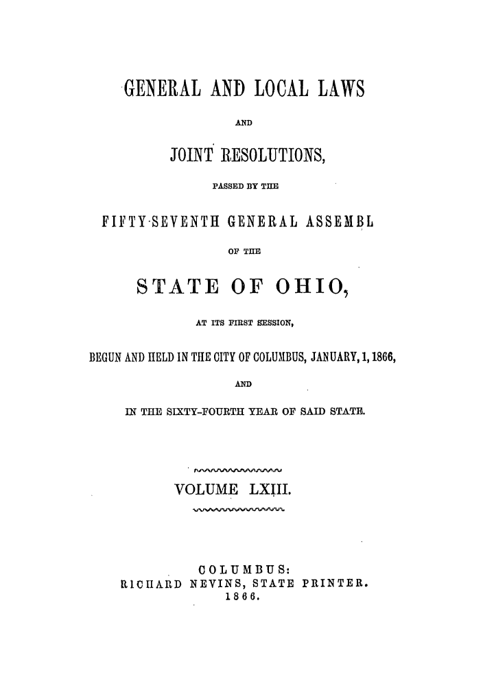 handle is hein.ssl/ssoh0208 and id is 1 raw text is: GENERAL AND LOCAL LAWS
AND
JOINT RESOLUTIONS,

PASSED BY THE
FIFTY-SEVENTH GENERAL ASSEMBL
OF THE
STATE OF OHIO,
AT ITS FIRST SESSION,
BEGUN AND HELD IN THE CITY OF COLUMBUS, JANUARY, 1,1866,
AND
IN THE SIXTY-FOURTH YEAR OF SAID STATE.

VOLUME LXIII.
COLUMBUS:
RCIICHARD NEVINS, STATE PRINTER.
1866.


