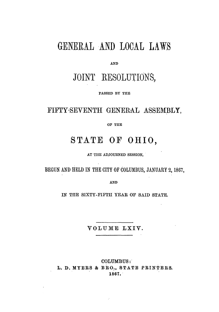handle is hein.ssl/ssoh0209 and id is 1 raw text is: GENERAL AND LOCAL LAWS
AND

JOINT

RESOLUTIONS,

PASSED BY THE
FIFTY-SEVENTH GENERAL ASSEMBLY,
OF THE

STATE

OF OHIO,

AT THE ADJOURNED SESSION,
BEGUN AND HELD IN THE CITY OF COLUMBUS, JANUARY 2,1867,
AND
IN THE SIXTY-FIFTH YEAR OF SAID STATE.

VOLUME LXIV.

COLUMBUS:
L. D. MYERS & BRO., STATE PRINTERS.
1867.


