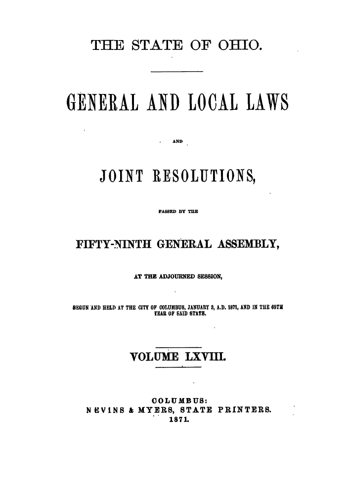 handle is hein.ssl/ssoh0213 and id is 1 raw text is: THE STATE OF OHIO.
GENERAL AND LOCAL LAWS
AND
JOINT RESOLUTIONS,

PAWED BY ME
FIFTY-NINTH GENERAL ASSEMBLY,
AT THE ADJOURNED SESSION,
BEGUN 'AND HELD AT THE CITY OF COLUMBUS, JANUARY 3, A.D. 1871, AND IN THE 69TH
YEAR OF SAID STATE.
VOLUME LXVIIL
COLUMBUS:
N   VINS & MYERS, STATE PRINTERS.
1871.


