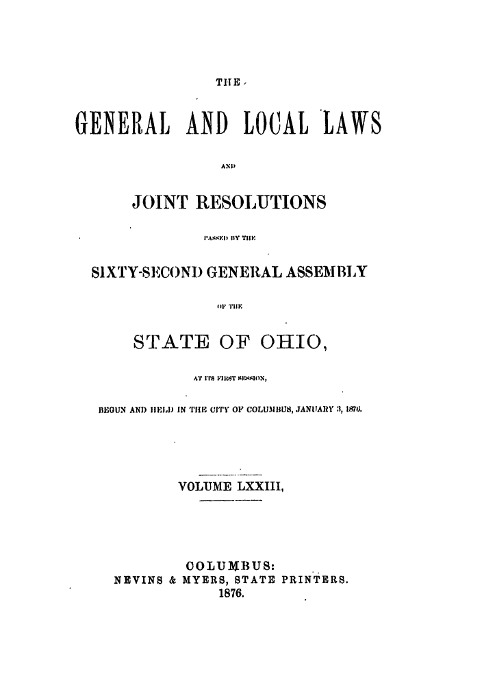 handle is hein.ssl/ssoh0218 and id is 1 raw text is: TH E.
GENERAL      AND    LOCAL     LAWS
ANW
JOINT RESOLUTIONS
P'ASS.ID 1Y Till,
SIXTY-SECONI) GENERAL ASSEMBLY
STATE OF OHIO,
AT ITS IRIIT  l'I( lN,
BEGUN AND IIELD IN THE CITY OF COLUMI3U8, JANVARY 3, 1871j.
VOLUME LXXIII,
COLU 1BUS:
NEVINS & MYERS, STATE PRINTERS.
1876.


