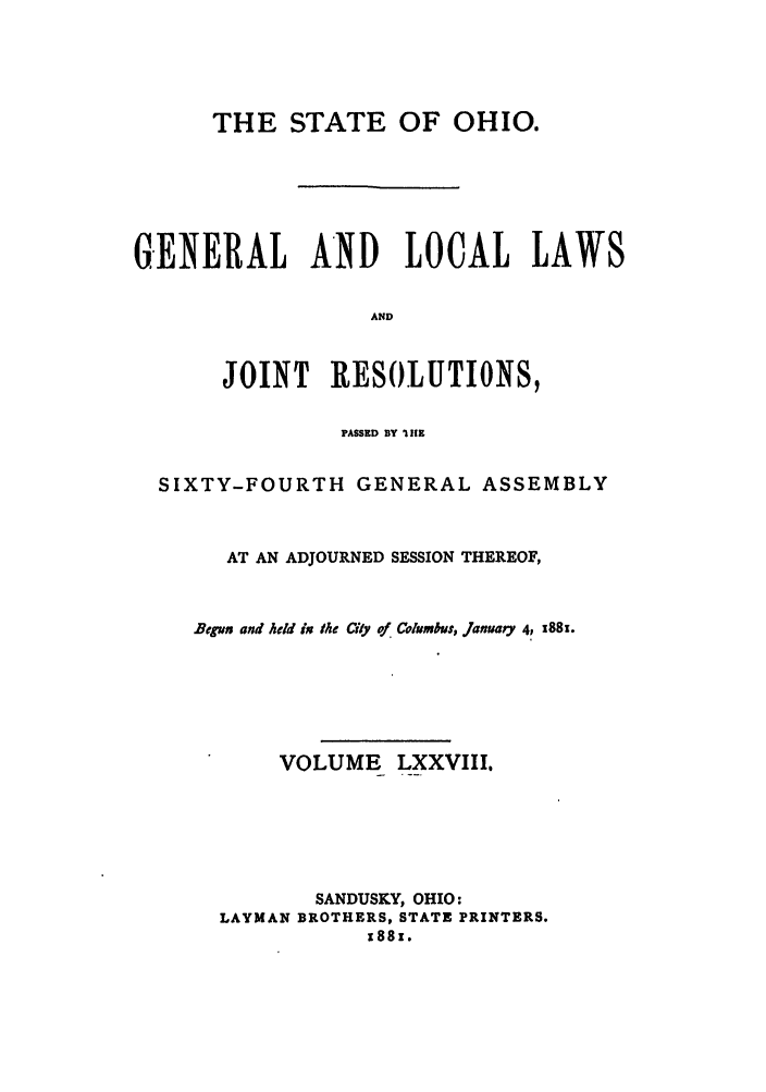 handle is hein.ssl/ssoh0223 and id is 1 raw text is: THE STATE OF OHIO.
GENERAL AND LOCAL LAWS
AND
JOINT     RESOLUTIONS,
PASSED BY 1IfE
SIXTY-FOURTH GENERAL ASSEMBLY
AT AN ADJOURNED SESSION THEREOF,
Begun and held ix the City of Columbus, JanuarY 4, i88i.
VOLUME LXXVIII.
SANDUSKY, OHIO:
LAYMAN BROTHERS, STATE PRINTERS.
x88r.


