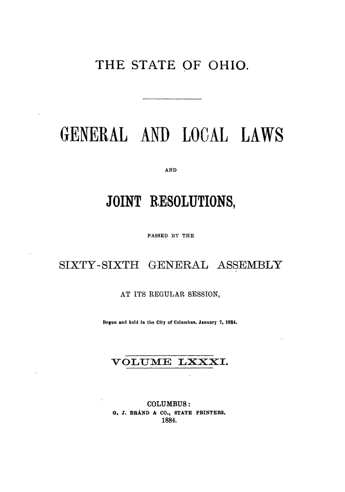 handle is hein.ssl/ssoh0226 and id is 1 raw text is: THE STATE OF OHIO.

GENERAL AND LOCAL LAWS
AND
JOINT RESOLUTIONS,

PASSED BY THE

SIXTY-SIXTH

GENERAL

ASSEMBLY

AT ITS REGULAR SESSION,
Begun and held in the City of Columbus, January 7, 1884.
VOLUME LXXXI.
COLUMBUS:
G. J. BRAND & CO., STATE PRINTERS.
1884.


