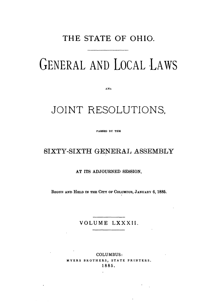 handle is hein.ssl/ssoh0227 and id is 1 raw text is: THE STATE OF OHIO.
GENERAL AND LOCAL LAWS
ANI,

JOINT

RESOLUTIONS,

PASSED BY THE
SIXTY-SIXTH GENERAL ASSEMBLY
AT ITS ADJOURNED SESSION,
BEGUN AND HELD IN TIM Crry OF COLUMUS, JANUARY 6,1885.
VOLUME LXXXII.
COLUMBUS:
MYERS BROTHERS, STATE PRINTERS.
1885.


