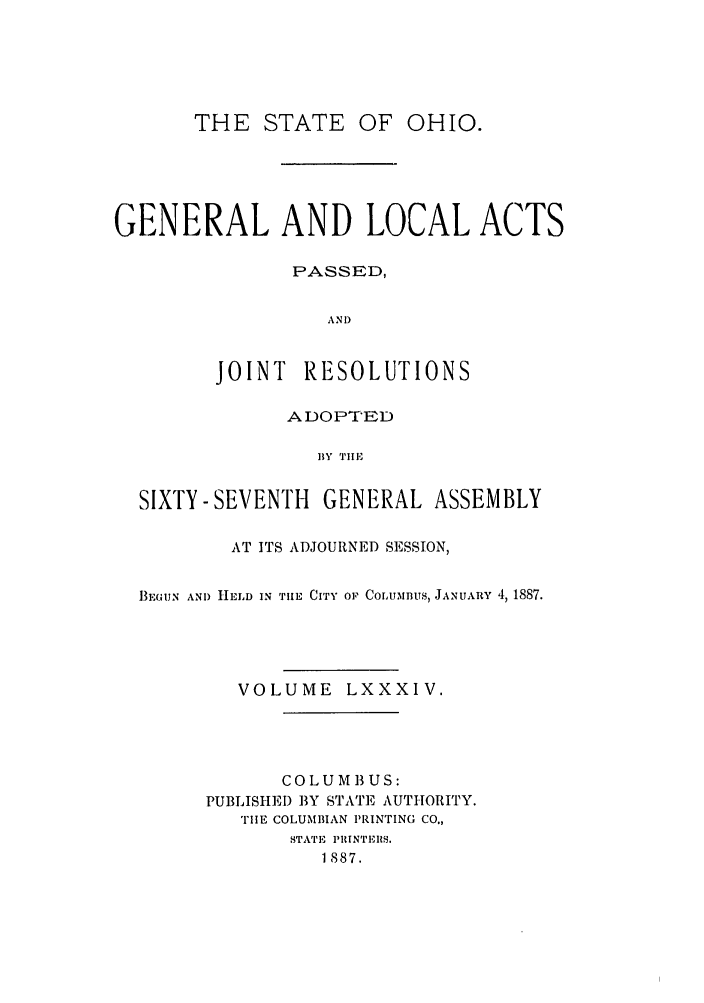 handle is hein.ssl/ssoh0229 and id is 1 raw text is: TH E STATE

OF OHIO.

GENERAL AND LOCAL ACTS
PASSED,
AND
JOINT RESOLUTIONS
ADOPTED
BY Till-,
SIXTY- SEVENTH GENERAL ASSEMBLY
AT ITS ADJOURNED SESSION,
1E3GUN AND HLD IN TiE CITY OF COLUiBUs, JANUARY 4, 1887.
VOLUME LXXXIV.
COLU M 13 US:
PUBLISHED BY STATE AUTHORITY.
THE COLUMBIAN PRINTING CO.,
STATE PRINTEI1S.
1887.


