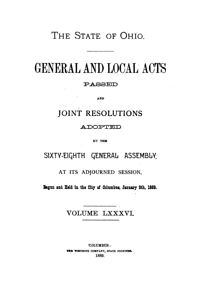 handle is hein.ssl/ssoh0231 and id is 1 raw text is: THE'STATE OF OHIO.
GENERAL AND LOCAL ACTS
AND
JOINT RESOLUTIONS
.ADOPTEMD
BY THE
SIXTY-EICIHTH GE-NERAL ASSEMBLN.
AT ITS ADJOURNED SESSION,
Regun anau iel in the City of Columbu, :anuary 8th, 1889.
VOLUME. LXXXVI.
COLUMBUS:
Tax WETBOTE COMPANY, STATE PRINTER&
1889.


