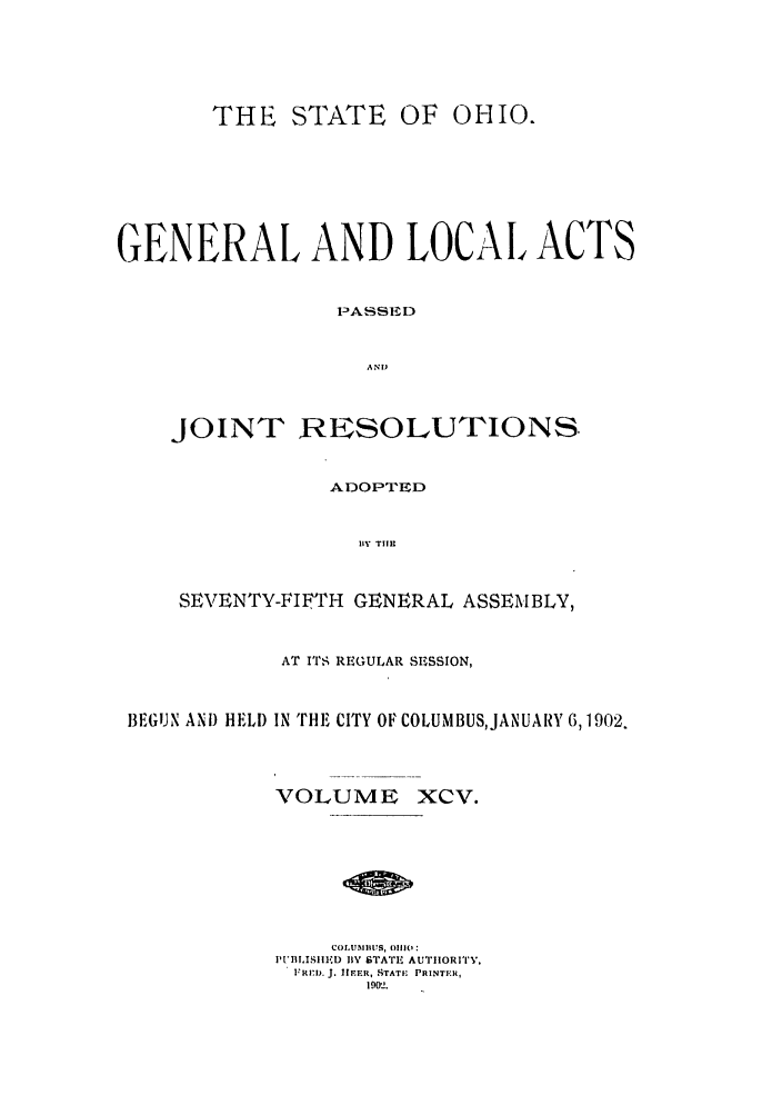 handle is hein.ssl/ssoh0241 and id is 1 raw text is: THE STATE OF OHIO.
GENERAL AND LOCAL ACTS
PASSED
AND
JOINT RESOLUTIONS
ADOPTED
BY TIM
SEVENTY-FIFTH GENERAL ASSEMBLY,
AT ITS REGULAR SESSION,
BEGUN AND HELD IN THE CITY OF COLUMBUSJANUARY 6,1902.
VOLUME XCV.
COL.UBIIUS, f11i1('
PUBlIsIIID 11Y STATE AUTIIORI' Y,
FRID. J. liEER, STATE PRINTER,
19012.


