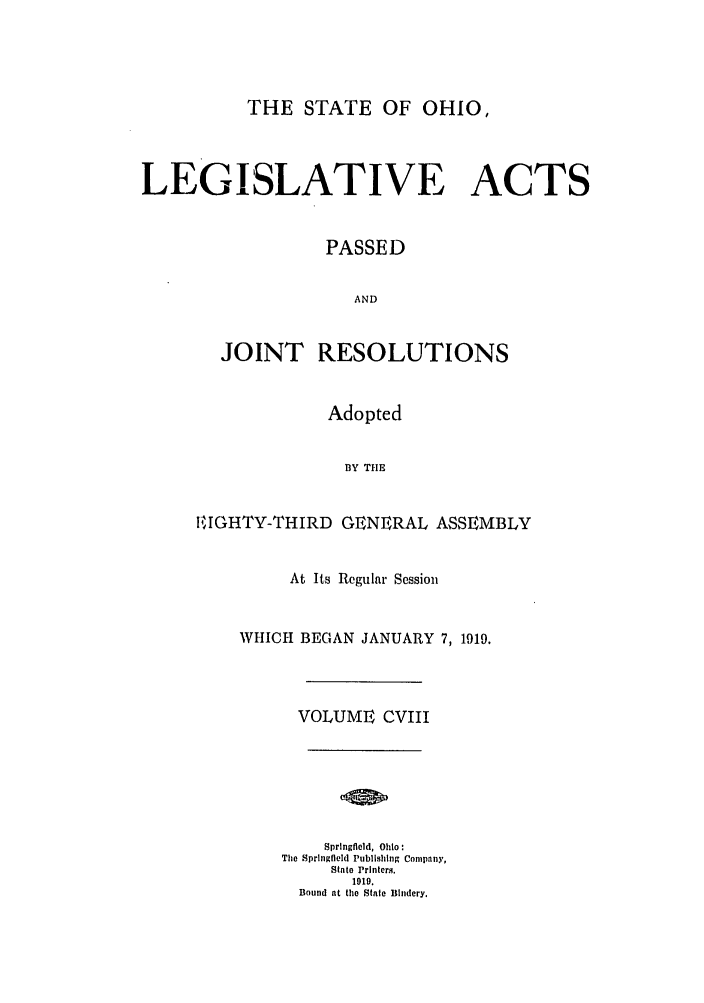 handle is hein.ssl/ssoh0254 and id is 1 raw text is: THE STATE OF OHIO,
LEGISLATIVE ACTS
PASSED
AND
JOINT RESOLUTIONS

Adopted
1BY THE
!EIGHTY-THIRD GENERAL ASSEMBLY

At Its Regular Session
WHICH BEGAN JANUARY 7, 1919.
VOLUME CVIII
Springfield, Ohio:
The Springfield Publishing Company,
State Printers.
1919.
Bound at the State Bindery.


