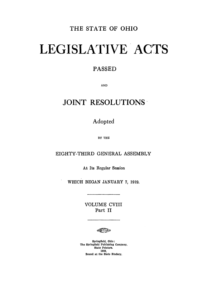 handle is hein.ssl/ssoh0255 and id is 1 raw text is: THE STATE OF OHIO
LEGISLATIVE ACTS
PASSED
AND
JOINT RESOLUTIONS

Adopted
1Y THE
EIGHTY-THIRD GENERAL ASSEMBLY

At Its Regular Session
WHICH BEGAN JANUARY 7,1919.
VOLUME CVIII
Part II
Springfield, Ohio:
The Springfield Publishing Company,
State Printers.
1920.
Bound at the State Bindery.


