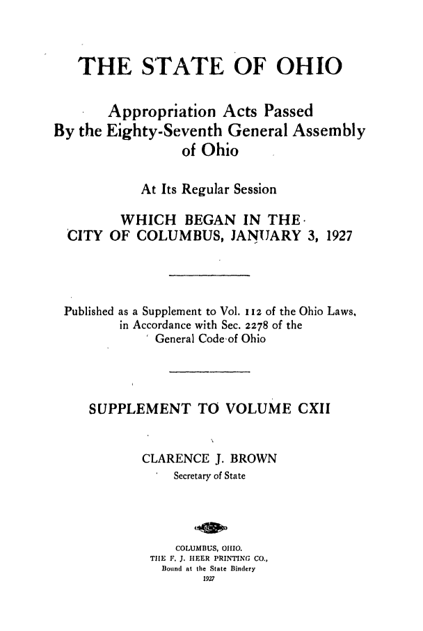 handle is hein.ssl/ssoh0262 and id is 1 raw text is: THE STATE OF OHIO
Appropriation Acts Passed
By the Eighty-Seventh General Assembly
of Ohio
At Its Regular Session
WHICH BEGAN IN THE.
CITY OF COLUMBUS, JANUARY 3, 1927
Published as a Supplement to Vol. i iz of the Ohio Laws,
in Accordance with Sec. 2278 of the
General Codeof Ohio
SUPPLEMENT TO VOLUME CXII
CLARENCE J. BROWN
Secretary of State
COLUMBUS, 01110.
TIHE F. 3. HEER PRINTING CO.,
Bound at the State Bindery
1927


