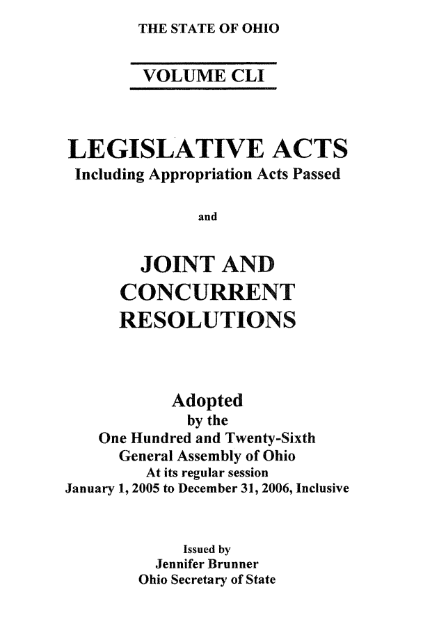 handle is hein.ssl/ssoh0268 and id is 1 raw text is: THE STATE OF OHIO

VOLUME CLI
LEGISLATIVE ACTS
Including Appropriation Acts Passed
and
JOINT AND
CONCURRENT
RESOLUTIONS
Adopted
by the
One Hundred and Twenty-Sixth
General Assembly of Ohio
At its regular session
January 1, 2005 to December 31, 2006, Inclusive
Issued by
Jennifer Brunner
Ohio Secretary of State


