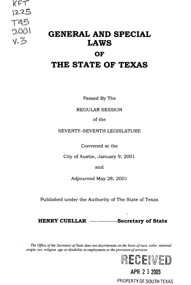 handle is hein.ssl/sstx0003 and id is 1 raw text is: )-45
%00 \5

GENERAL AND SPECIAL
LAWS
OF
THE STATE OF TEXAS
Passed By The
REGULAR SESSION
of the
SEVENTY-SEVENTH LEGISLATURE

Convened at the
City of Austin, January 9, 2001
and
Adjourned May 28, 2001

Published under the Authority of The State of Texas
HENRY CUELLAR ----------Secretary of State
The Office of the Secretary of State does not discriminate on the basis of race, color, national
origin, sex, religion, age or disability in employment or the provision of services.
NE2 C E  WW'D1
APR 2 3 2003
PROPERTY OF SOUTH TEXAS


