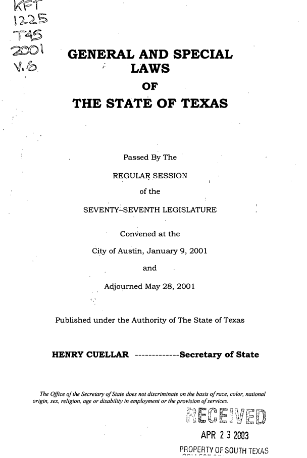 handle is hein.ssl/sstx0006 and id is 1 raw text is: 2-5

Passed By The
REGULAR SESSION
of the
SEVENTY-SEVENTH LEGISLATURE
Convened at the
City of Austin, January 9, 2001
and
Adjourned May 28, 2001

Published under the Authority of The State of Texas
HENRY CUELLAR ----------Secretary of State
The Office of the Secretary of State does not discriminate on the basis of race, color, national
origin, sex, religion, age or disability in employment or the provision of services.
APR 2 3 2003
PROPERTY OF SOUTH TEXAS

GENERAL AND SPECIAL
LAWS
OF
THE STATE OF TEXAS


