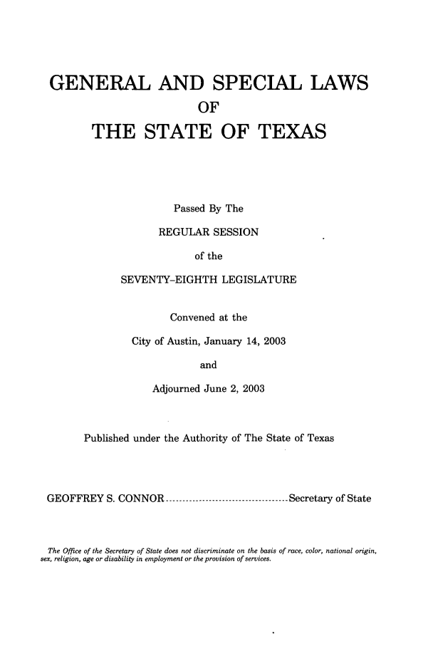 handle is hein.ssl/sstx0011 and id is 1 raw text is: GENERAL AND SPECIAL LAWS
OF
THE STATE OF TEXAS
Passed By The
REGULAR SESSION
of the
SEVENTY-EIGHTH LEGISLATURE
Convened at the
City of Austin, January 14, 2003
and
Adjourned June 2, 2003
Published under the Authority of The State of Texas
GEOFFREY S. CONNOR    --------------------Secretary of State

The Office of the Secretary of State does not discriminate on the basis of race, color, national origin,
sex, religion, age or disability in employment or the provision of services.


