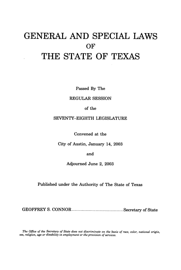 handle is hein.ssl/sstx0012 and id is 1 raw text is: GENERAL AND SPECIAL LAWS
OF
THE STATE OF TEXAS

Passed By The
REGULAR SESSION
of the
SEVENTY-EIGHTH LEGISLATURE
Convened at the
City of Austin, January 14, 2003
and
Adjourned June 2, 2003

Published under the Authority of The State of Texas
GEOFFREY S. CONNOR --------------------------------- Secretary of State

The Office of the Secretary of State does not discriminate on the basis of race, color, national origin,
sex, religion, age or disability in employment or the provision of services.


