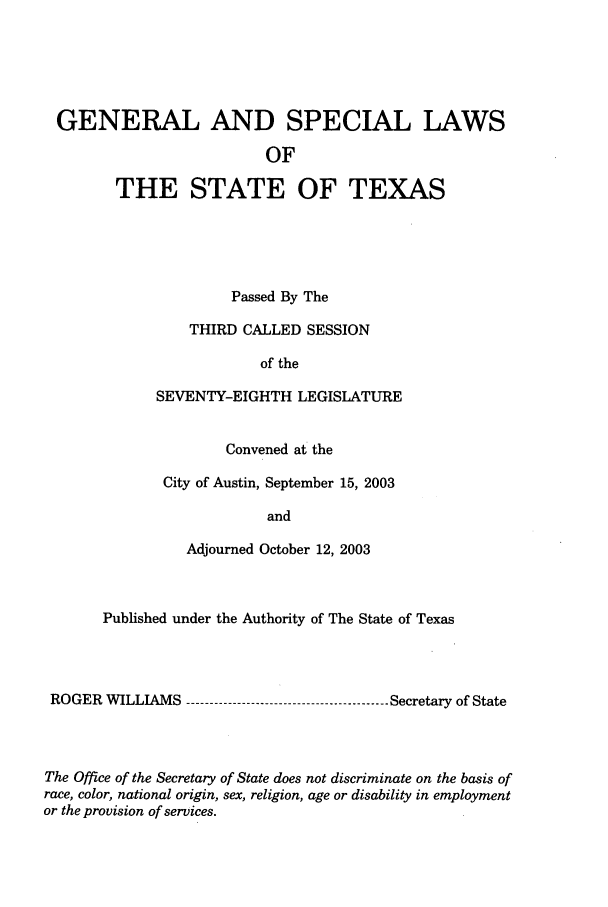 handle is hein.ssl/sstx0013 and id is 1 raw text is: GENERAL AND SPECIAL LAWS
OF
THE STATE OF TEXAS

Passed By The
THIRD CALLED SESSION
of the
SEVENTY-EIGHTH LEGISLATURE
Convened at the
City of Austin, September 15, 2003
and
Adjourned October 12, 2003

Published under the Authority of The State of Texas
ROGER WILLIAMS ----------------------------------------- Secretary of State
The Office of the Secretary of State does not discriminate on the basis of
race, color, national origin, sex, religion, age or disability in employment
or the provision of services.


